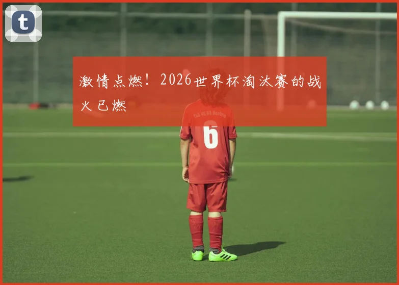 激情点燃！2026世界杯淘汰赛的战火已燃