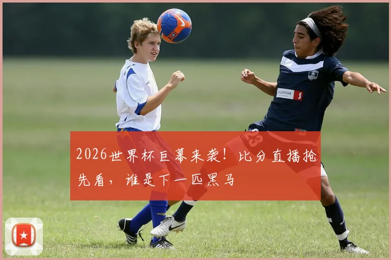 2026世界杯巨幕来袭！比分直播抢先看，谁是下一匹黑马